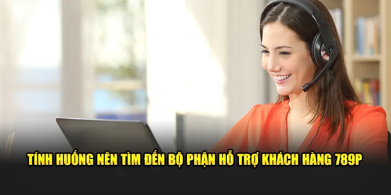 Tình huống nên tìm đến bộ phận hỗ trợ khách hàng 789P